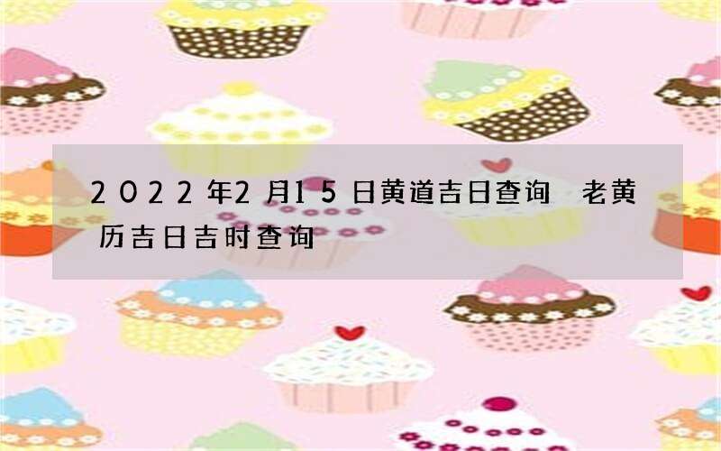 2022年2月15日黄道吉日查询 老黄历吉日吉时查询
